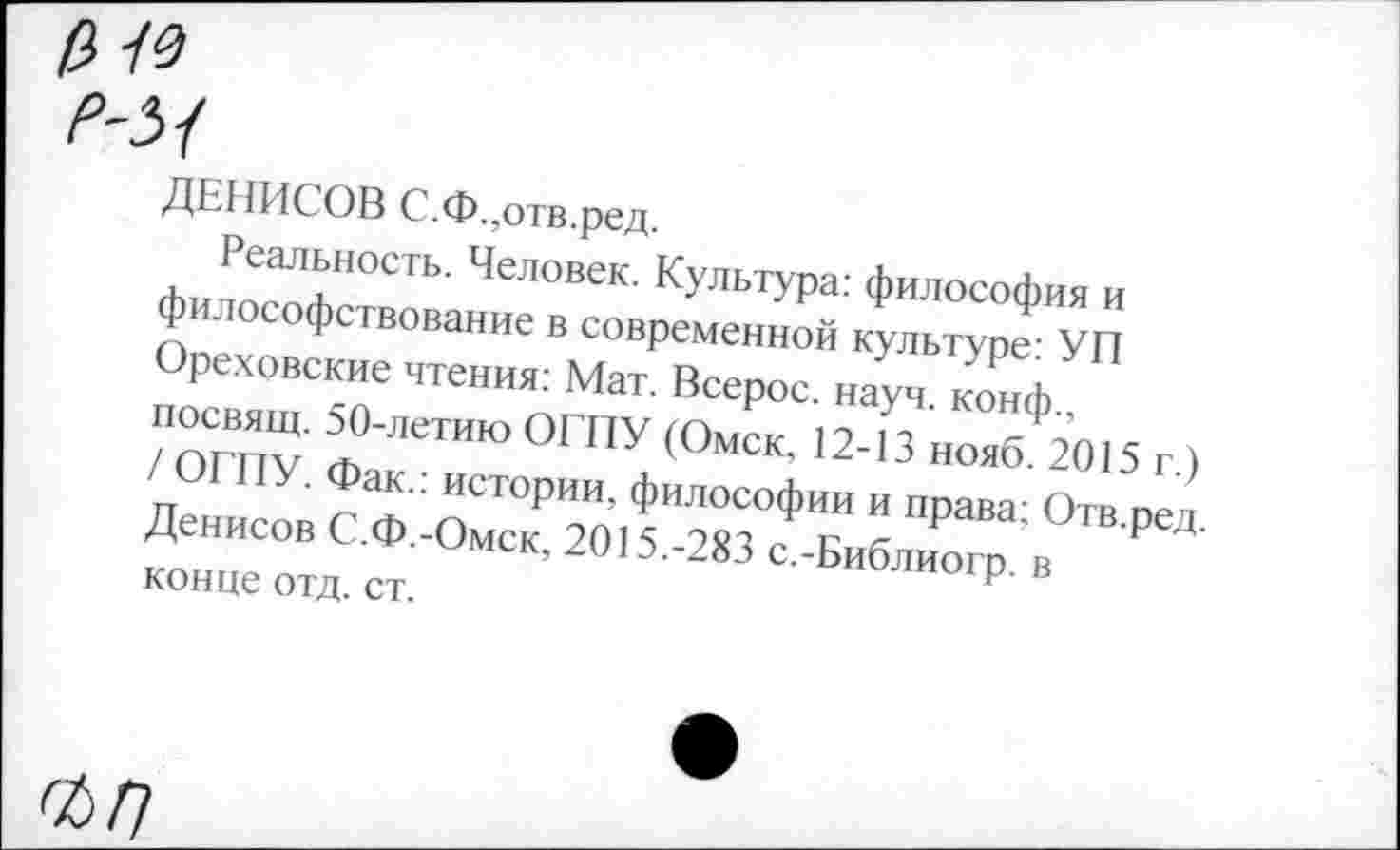 ﻿ДЕНИСОВ С.Ф.,отв.ред.
Реальность. Человек. Культура: философия и философствование в современной культуре: УП Ореховские чтения: Мат. Всерос. науч, конф., посвящ. 50-летию ОГПУ (Омск, 12-13 нояб. 2015 г.) / ОГПУ. Фак.: истории, философии и права; Отв.ред. Денисов С.Ф.-Омск, 2015.-283 с.-Библиогр. в конце отд. ст.